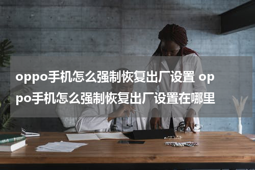oppo手机怎么强制恢复出厂设置 oppo手机怎么强制恢复出厂设置在哪里