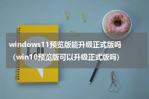 windows11预览版能升级正式版吗（win10预览版可以升级正式版吗）