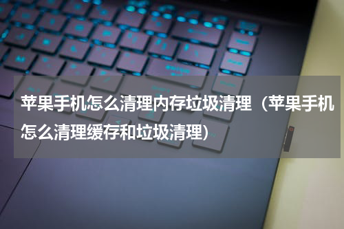 苹果手机怎么清理内存垃圾清理（苹果手机怎么清理缓存和垃圾清理）