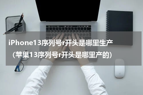 iPhone13序列号r开头是哪里生产（苹果13序列号r开头是哪里产的）