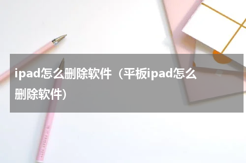 ipad怎么删除软件(平板ipad怎么删除软件)