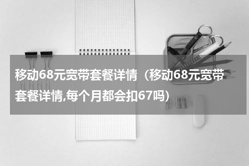 移动68元宽带套餐详情（移动68元宽带套餐详情,每个月都会扣67吗）