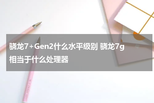 骁龙7+Gen2什么水平级别 骁龙7g相当于什么处理器