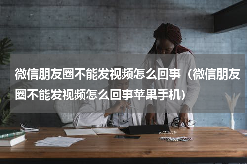 微信朋友圈不能发视频怎么回事(微信朋友圈不能发视频怎么回事苹果手机)