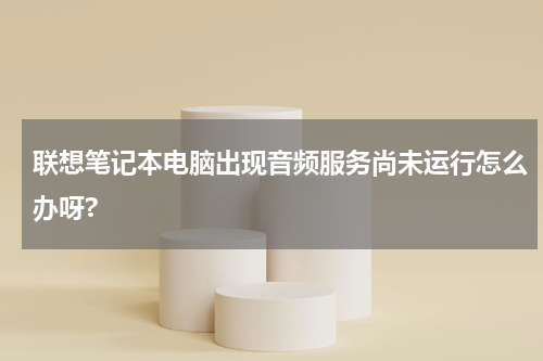 联想笔记本电脑出现音频服务尚未运行怎么办呀?