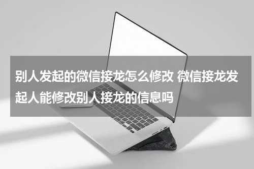 别人发起的微信接龙怎么修改 微信接龙发起人能修改别人接龙的信息吗