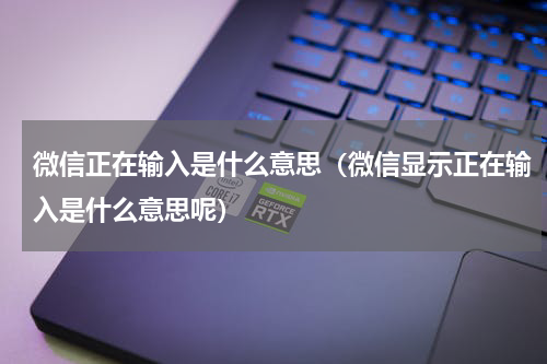 微信正在输入是什么意思（微信显示正在输入是什么意思呢）