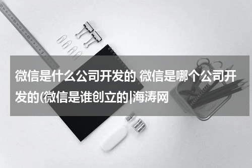 微信是什么公司开发的 微信是哪个公司开发的(微信是谁创立的|海涛网
