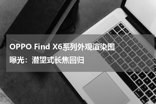 OPPO Find X6系列外观渲染图曝光：潜望式长焦回归
