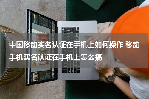 中国移动实名认证在手机上如何操作 移动手机实名认证在手机上怎么搞