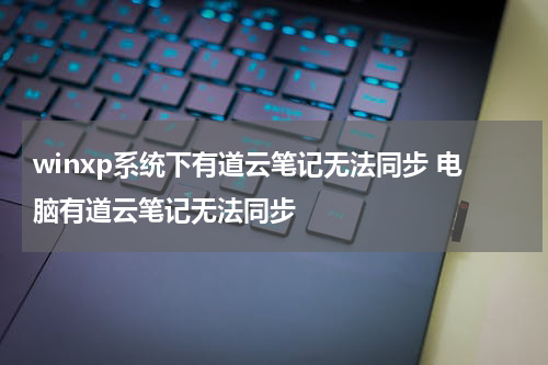 winxp系统下有道云笔记无法同步 电脑有道云笔记无法同步