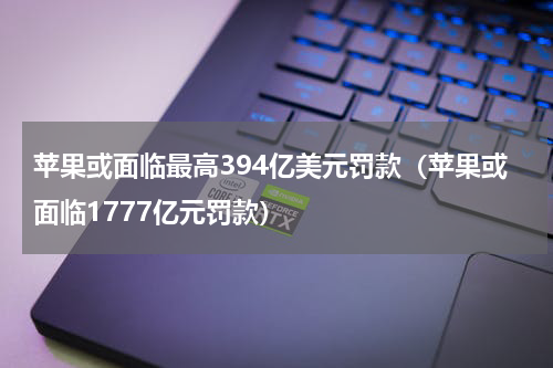 苹果或面临最高394亿美元罚款（苹果或面临1777亿元罚款）