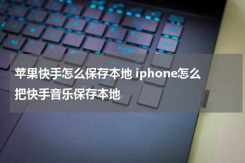 苹果快手怎么保存本地 iphone怎么把快手音乐保存本地