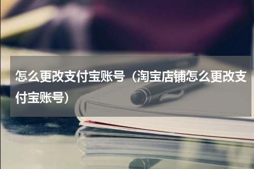 怎么更改支付宝账号（淘宝店铺怎么更改支付宝账号）