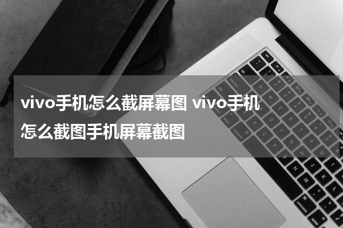 vivo手机怎么截屏幕图 vivo手机怎么截图手机屏幕截图
