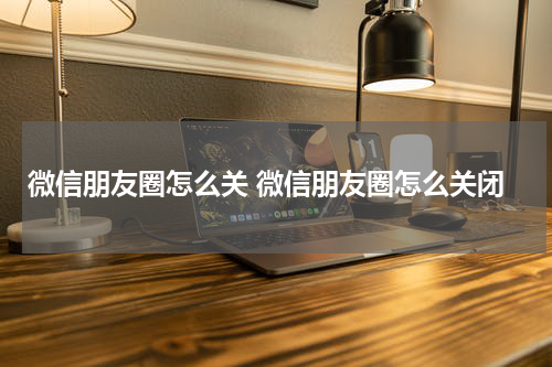 微信朋友圈怎么关 微信朋友圈怎么关闭