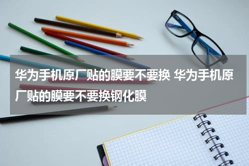 华为手机原厂贴的膜要不要换 华为手机原厂贴的膜要不要换钢化膜