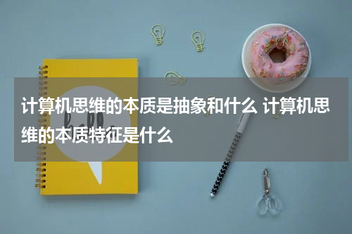 计算机思维的本质是抽象和什么 计算机思维的本质特征是什么