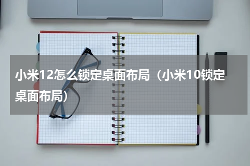 小米12怎么锁定桌面布局(小米10锁定桌面布局)