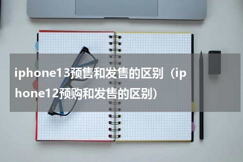 iphone13预售和发售的区别（iphone12预购和发售的区别）