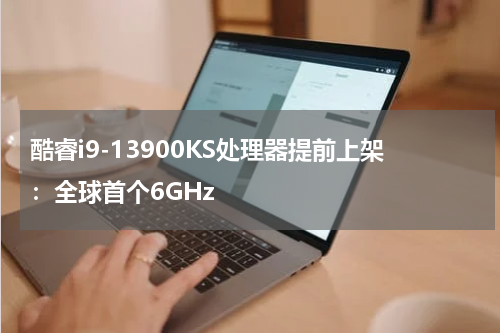 酷睿i9-13900KS处理器提前上架：全球首个6GHz