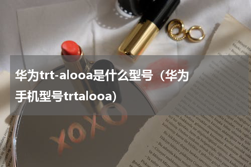 华为trt-alooa是什么型号(华为手机型号trtalooa)