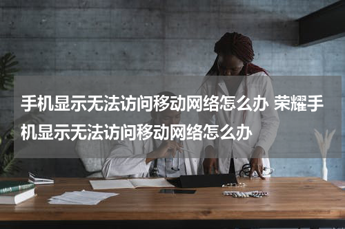 手机显示无法访问移动网络怎么办 荣耀手机显示无法访问移动网络怎么办