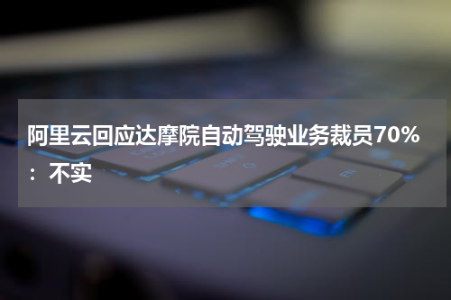 阿里云回应达摩院自动驾驶业务裁员70%:不实