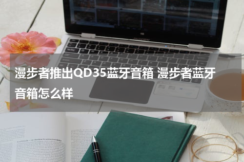 漫步者推出QD35蓝牙音箱 漫步者蓝牙音箱怎么样