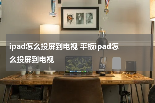 ipad怎么投屏到电视 平板ipad怎么投屏到电视