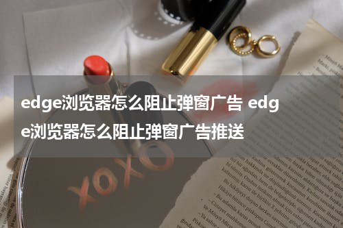 edge浏览器怎么阻止弹窗广告 edge浏览器怎么阻止弹窗广告推送