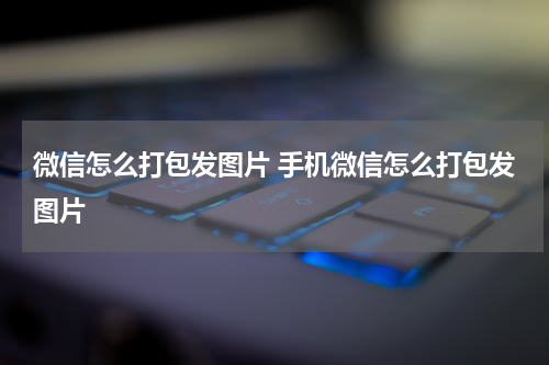 微信怎么打包发图片 手机微信怎么打包发图片