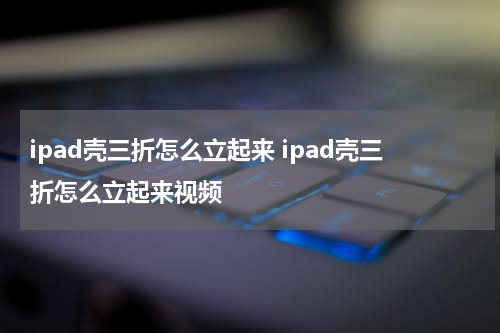 ipad壳三折怎么立起来 ipad壳三折怎么立起来视频