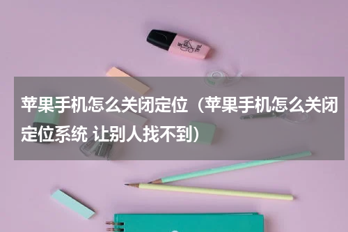 苹果手机怎么关闭定位（苹果手机怎么关闭定位系统 让别人找不到）