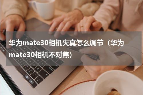 华为mate30相机失真怎么调节（华为mate30相机不对焦）