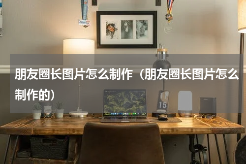 朋友圈长图片怎么制作（朋友圈长图片怎么制作的）