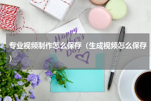 专业视频制作怎么保存（生成视频怎么保存）