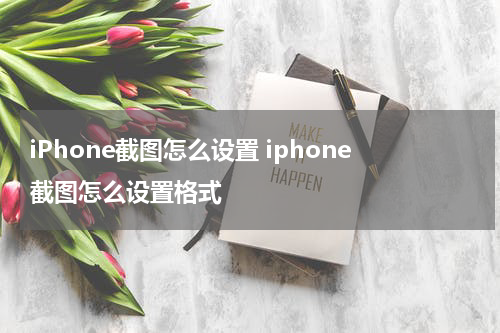 iPhone截图怎么设置 iphone截图怎么设置格式