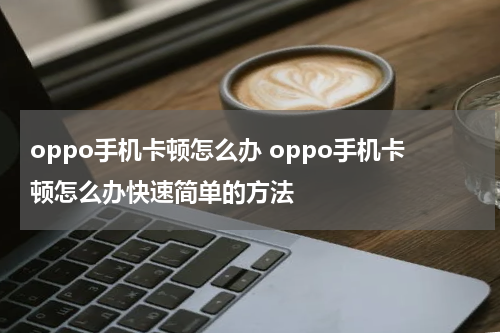 oppo手机卡顿怎么办 oppo手机卡顿怎么办快速简单的方法