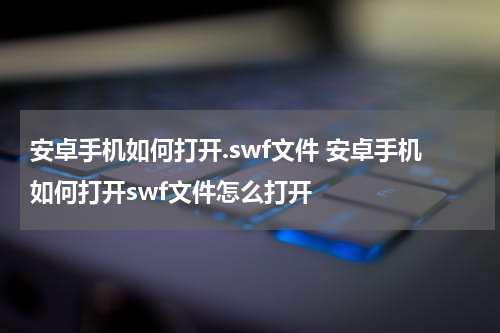 安卓手机如何打开.swf文件 安卓手机如何打开swf文件怎么打开