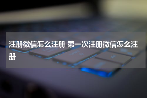 注册微信怎么注册 第一次注册微信怎么注册