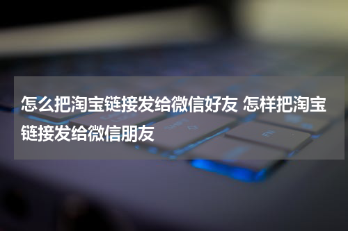 怎么把淘宝链接发给微信好友 怎样把淘宝链接发给微信朋友