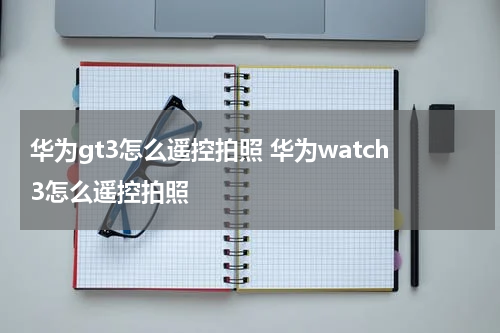 华为gt3怎么遥控拍照 华为watch3怎么遥控拍照