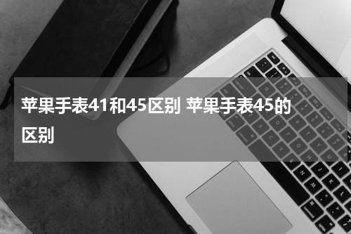 苹果手表41和45区别 苹果手表45的区别