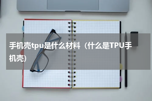 手机壳tpu是什么材料（什么是TPU手机壳）