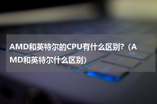 AMD和英特尔的CPU有什么区别?（AMD和英特尔什么区别）