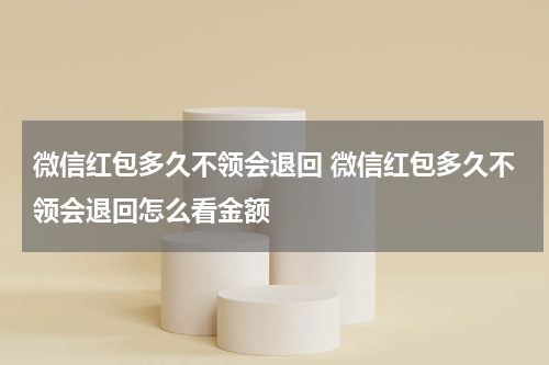 微信红包多久不领会退回 微信红包多久不领会退回怎么看金额