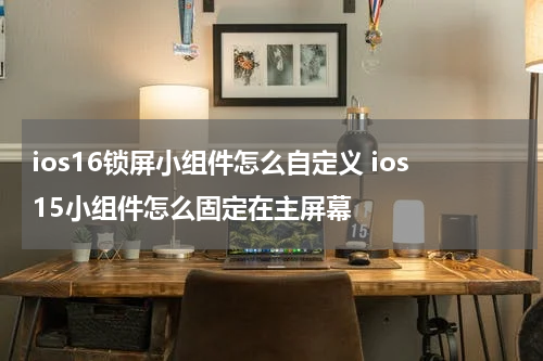 ios16锁屏小组件怎么自定义 ios15小组件怎么固定在主屏幕