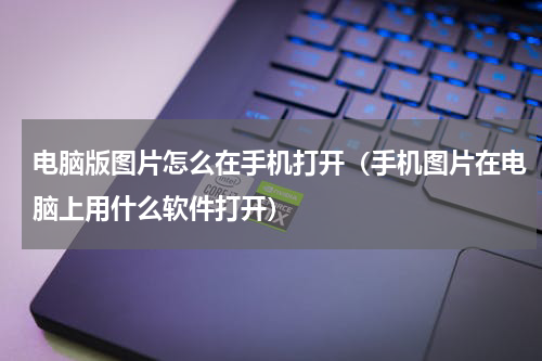 电脑版图片怎么在手机打开(手机图片在电脑上用什么软件打开)