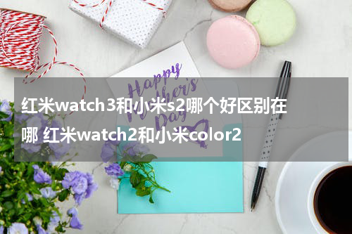 红米watch3和小米s2哪个好区别在哪 红米watch2和小米color2